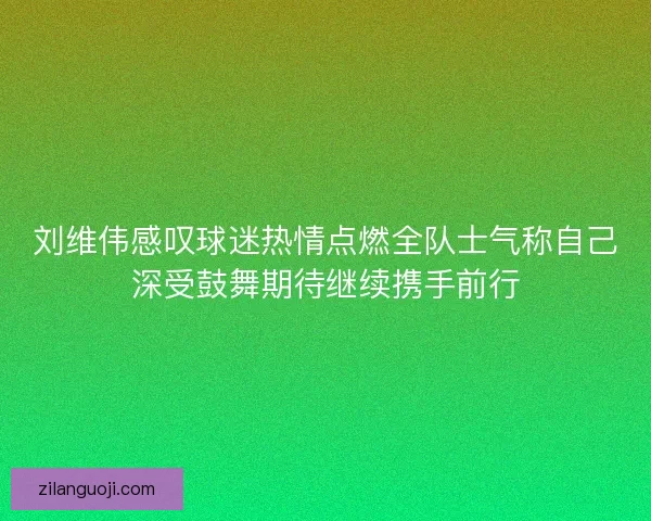 刘维伟感叹球迷热情点燃全队士气称自己深受鼓舞期待继续携手前行