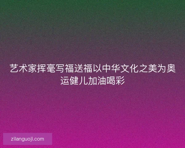 艺术家挥毫写福送福以中华文化之美为奥运健儿加油喝彩