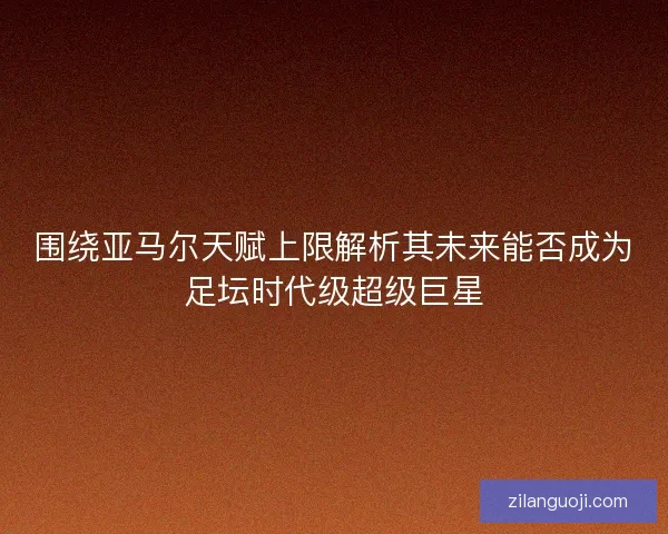 围绕亚马尔天赋上限解析其未来能否成为足坛时代级超级巨星