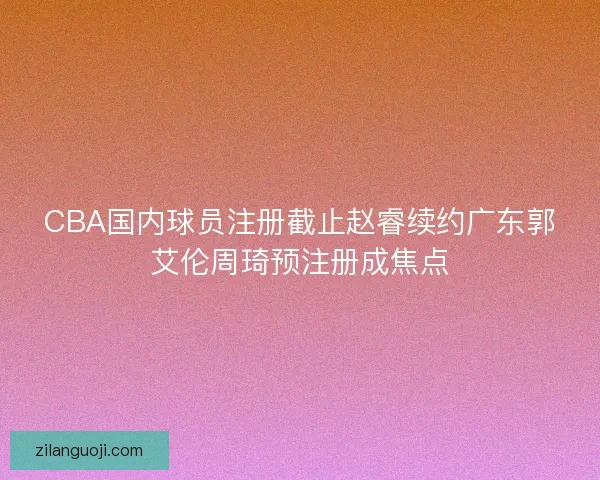 CBA国内球员注册截止赵睿续约广东郭艾伦周琦预注册成焦点